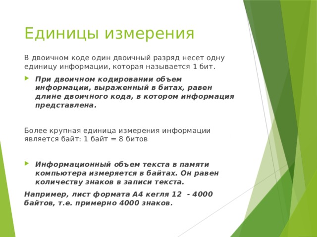 Единицы измерения В двоичном коде один двоичный разряд несет одну единицу информации, которая называется 1 бит. При двоичном кодировании объем информации, выраженный в битах, равен длине двоичного кода, в котором информация представлена.  Более крупная единица измерения информации является байт: 1 байт = 8 битов  Информационный объем текста в памяти компьютера измеряется в байтах. Он равен количеству знаков в записи текста. Например, лист формата А4 кегля 12 - 4000 байтов, т.е. примерно 4000 знаков. 
