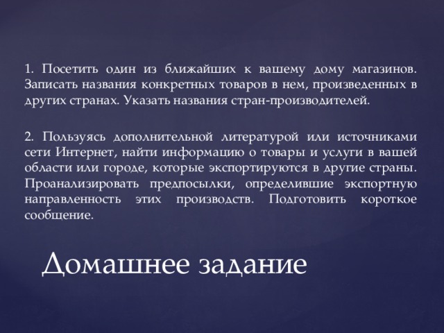1. Посетить один из ближайших к вашему дому магазинов. Записать названия конкретных товаров в нем, произведенных в других странах. Указать названия стран-производителей. 2. Пользуясь дополнительной литературой или источниками сети Интернет, найти информацию о товары и услуги в вашей области или городе, которые экспортируются в другие страны. Проанализировать предпосылки, определившие экспортную направленность этих производств. Подготовить короткое сообщение. Домашнее задание