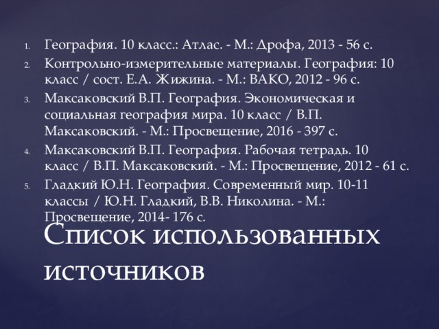 География. 10 класс.: Атлас. - М.: Дрофа, 2013 - 56 с. Контрольно-измерительные материалы. География: 10 класс / сост. Е.А. Жижина. - М.: ВАКО, 2012 - 96 с. Максаковский В.П. География. Экономическая и социальная география мира. 10 класс / В.П. Максаковский. - М.: Просвещение, 2016 - 397 с. Максаковский В.П. География. Рабочая тетрадь. 10 класс / В.П. Максаковский. - М.: Просвещение, 2012 - 61 с. Гладкий Ю.Н. География. Современный мир. 10-11 классы / Ю.Н. Гладкий, В.В. Николина. - М.: Просвещение, 2014- 176 с.