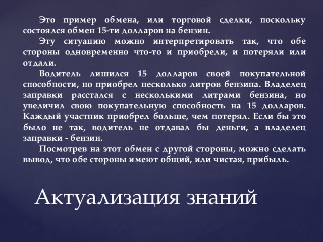 Это пример обмена, или торговой сделки, поскольку состоялся обмен 15-ти долларов на бензин. Эту ситуацию можно интерпретировать так, что обе стороны одновременно что-то и приобрели, и потеряли или отдали. Водитель лишился 15 долларов своей покупательной способности, но приобрел несколько литров бензина. Владелец заправки расстался с несколькими литрами бензина, но увеличил свою покупательную способность на 15 долларов. Каждый участник приобрел больше, чем потерял. Если бы это было не так, водитель не отдавал бы деньги, а владелец заправки - бензин. Посмотрев на этот обмен с другой стороны, можно сделать вывод, что обе стороны имеют общий, или чистая, прибыль. Актуализация знаний