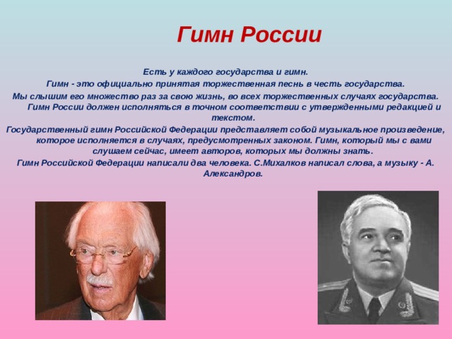 Гимн России Есть у каждого государства и гимн.  Гимн - это официально принятая торжественная песнь в честь государства. Мы слышим его множество раз за свою жизнь, во всех торжественных случаях государства. Гимн России должен исполняться в точном соответствии с утвержденными редакцией и текстом. Государственный гимн Российской Федерации представляет собой музыкальное произведение, которое исполняется в случаях, предусмотренных законом. Гимн, который мы с вами слушаем сейчас, имеет авторов, которых мы должны знать. Гимн Российской Федерации написали два человека. С.Михалков написал слова, а музыку - А. Александров.  