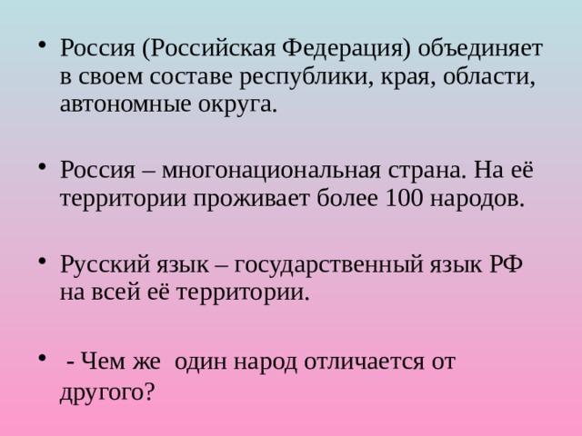 Россия (Российская Федерация) объединяет в своем составе республики, края, области, автономные округа.  Россия – многонациональная страна. На её территории проживает более 100 народов. Русский язык – государственный язык РФ на всей её территории.  - Чем же один народ отличается от другого? 