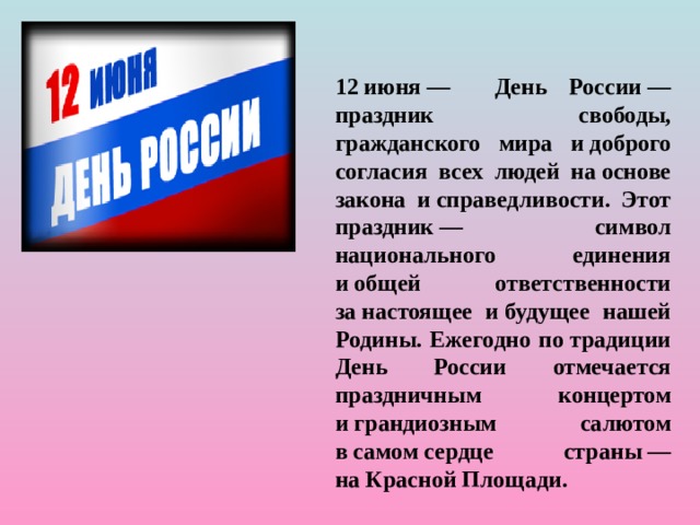 12 июня — День России — праздник свободы, гражданского мира и доброго согласия всех людей на основе закона и справедливости. Этот праздник — символ национального единения и общей ответственности за настоящее и будущее нашей Родины. Ежегодно по традиции День России отмечается праздничным концертом и грандиозным салютом в самом сердце страны — на Красной Площади.  