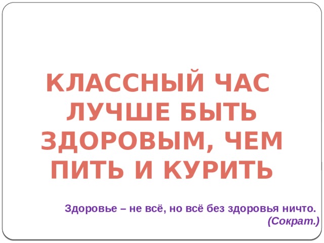 Классный час Лучше быть здоровым, чем пить и курить Здоровье – не всё, но всё без здоровья ничто.   (Сократ.) 