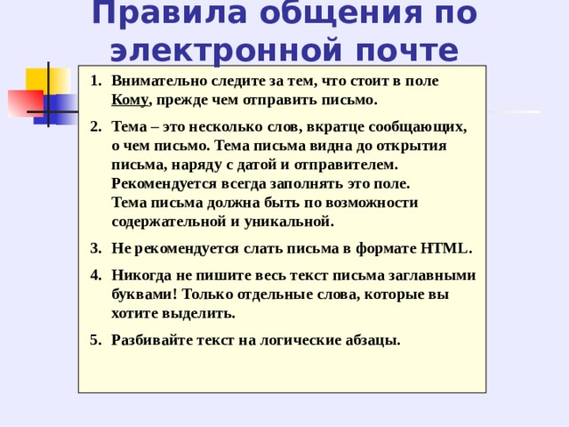 Правила общения по электронной почте Внимательно следите за тем, что стоит в поле Кому , прежде чем отправить письмо. Тема – это несколько слов, вкратце сообщающих, о чем письмо. Тема письма видна до открытия письма, наряду с датой и отправителем. Рекомендуется всегда заполнять это поле.  Тема письма должна быть по возможности содержательной и уникальной. Не рекомендуется слать письма в формате HTML. Никогда не пишите весь текст письма заглавными буквами! Только отдельные слова, которые вы хотите выделить. Разбивайте текст на логические абзацы. 