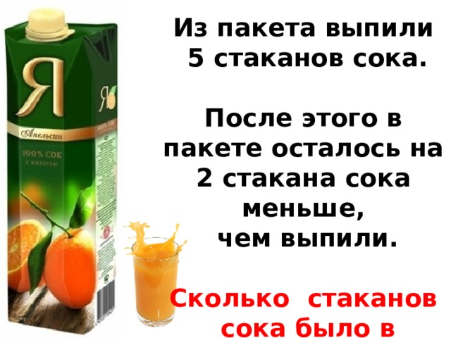 Из пакета выпили  5 стаканов сока.  После этого в пакете осталось на 2 стакана сока меньше,  чем выпили.  Сколько стаканов  сока было в пакете?  