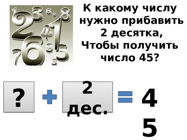 К какому числу  нужно прибавить  2 десятка, Чтобы получить число 45? 45 ? 2 дес.  