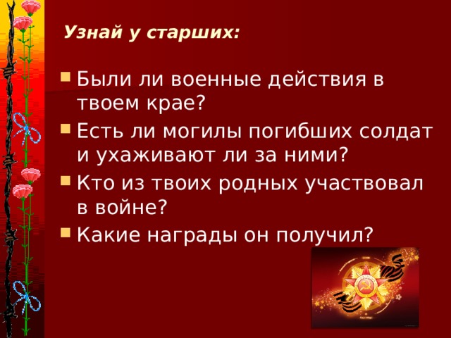 Узнай у старших:   Были ли военные действия в твоем крае? Есть ли могилы погибших солдат и ухаживают ли за ними? Кто из твоих родных участвовал в войне? Какие награды он получил? 