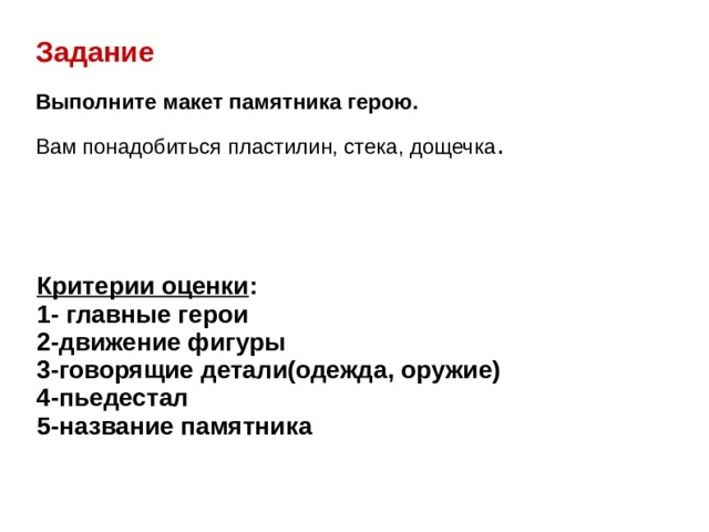 Задание Выполните макет памятника герою.  Вам понадобиться пластилин, стека, дощечка . Критерии оценки : 1- главные герои 2-движение фигуры 3-говорящие детали(одежда, оружие) 4-пьедестал 5-название памятника 