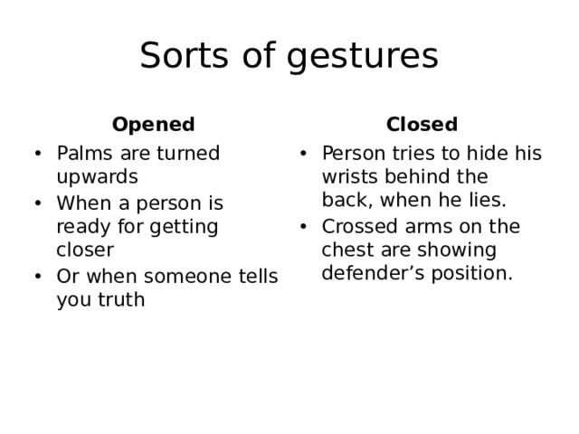 Sorts of gestures Opened Closed Palms are turned upwards When a person is ready for getting closer Or when someone tells you truth Person tries to hide his wrists behind the back, when he lies. Crossed arms on the chest are showing defender’s position. 