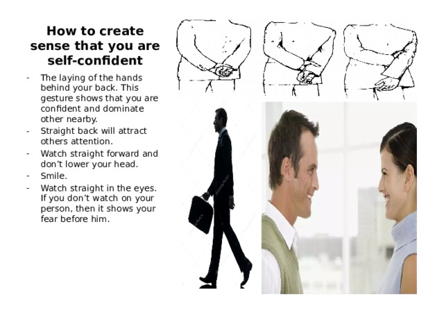 How to create sense that you are self-confident The laying of the hands behind your back. This gesture shows that you are confident and dominate other nearby. Straight back will attract others attention. Watch straight forward and don’t lower your head. Smile. Watch straight in the eyes. If you don’t watch on your person, then it shows your fear before him. 