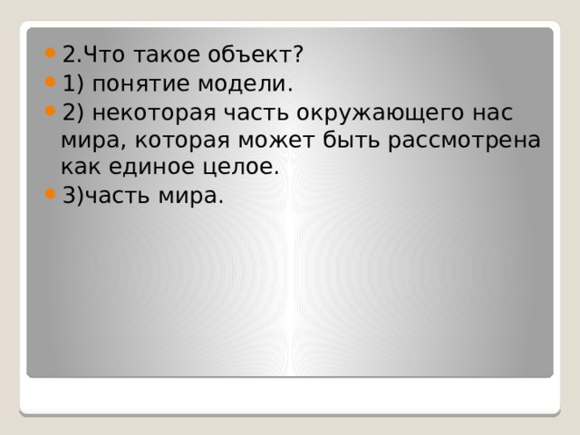 2.Что такое объект? 1) понятие модели. 2) некоторая часть окружающего нас мира, которая может быть рассмотрена как единое целое. 3)часть мира. 
