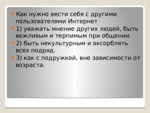 Как нужно вести себя с другими пользователями Интернет 1) уважать мнение других людей, быть вежливым и терпимым при общении. 2) быть некультурным и оксорблять всех подряд. 3) как с подружкой, вне зависимости от возраста. 