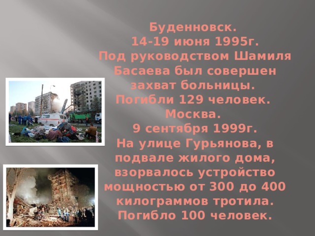 Буденновск.  14-19 июня 1995г.  Под руководством Шамиля Басаева был совершен захват больницы.  Погибли 129 человек.  Москва.  9 сентября 1999г.  На улице Гурьянова, в подвале жилого дома, взорвалось устройство мощностью от 300 до 400 килограммов тротила.  Погибло 100 человек. 
