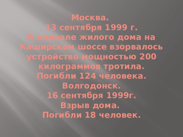 Москва.  13 сентября 1999 г.  В подвале жилого дома на Каширском шоссе взорвалось устройство мощностью 200 килограммов тротила.  Погибли 124 человека.  Волгодонск.  16 сентября 1999г.  Взрыв дома.  Погибли 18 человек. 