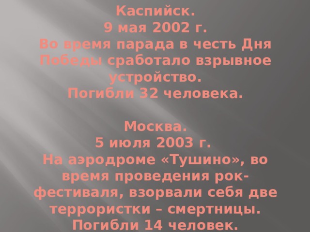 Каспийск.  9 мая 2002 г.  Во время парада в честь Дня Победы сработало взрывное устройство.  Погибли 32 человека.   Москва.  5 июля 2003 г.  На аэродроме «Тушино», во время проведения рок-фестиваля, взорвали себя две террористки – смертницы.  Погибли 14 человек. 