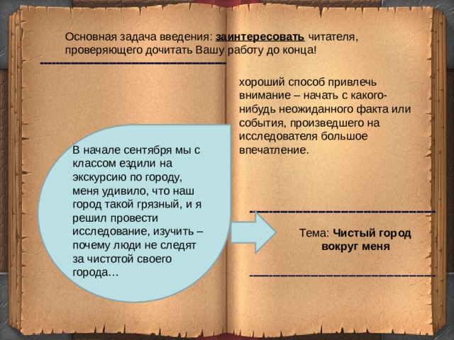 Основная задача введения: заинтересовать читателя, проверяющего дочитать Вашу работу до конца! хороший способ привлечь внимание – начать с какого-нибудь неожиданного факта или события, произведшего на исследователя большое впечатление. В начале сентября мы с классом ездили на экскурсию по городу, меня удивило, что наш город такой грязный, и я решил провести исследование, изучить – почему люди не следят за чистотой своего города… Тема: Чистый город вокруг меня 2 2 