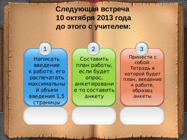 Следующая встреча  10 октября 2013 года  до этого с учителем: 2 3 1 Принести с собой: Тетрадь в которой будет план, введение к работе, образец анкеты Составить план работы, если будет опрос, анкетирование то составить анкету Написать введение к работе, его распечатать максимальный объем введения 1,5 страницы 