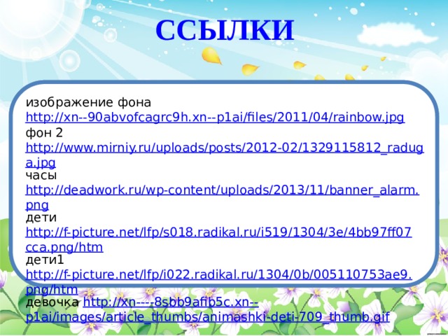 ССЫЛКИ изображение фона http://xn--90abvofcagrc9h.xn--p1ai/files/2011/04/rainbow.jpg фон 2 http://www.mirniy.ru/uploads/posts/2012-02/1329115812_raduga.jpg часы http://deadwork.ru/wp-content/uploads/2013/11/banner_alarm.png дети http://f-picture.net/lfp/s018.radikal.ru/i519/1304/3e/4bb97ff07cca.png/htm дети1 http://f-picture.net/lfp/i022.radikal.ru/1304/0b/005110753ae9.png/htm девочка http://xn----8sbb9afib5c.xn-- p1ai/images/article_thumbs/animashki-deti-709_thumb.gif