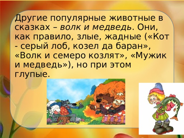 Другие популярные животные в сказках – волк и медведь . Они, как правило, злые, жадные («Кот - серый лоб, козел да баран», «Волк и семеро козлят», «Мужик и медведь»), но при этом глупые. 