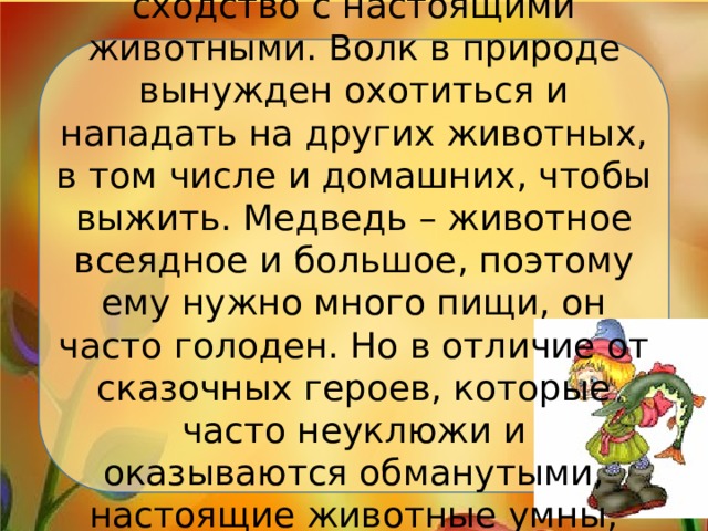 Волк и медведь – имеют сходство с настоящими животными. Волк в природе вынужден охотиться и нападать на других животных, в том числе и домашних, чтобы выжить. Медведь – животное всеядное и большое, поэтому ему нужно много пищи, он часто голоден. Но в отличие от сказочных героев, которые часто неуклюжи и оказываются обманутыми, настоящие животные умны, хитры и достаточно ловкие.   