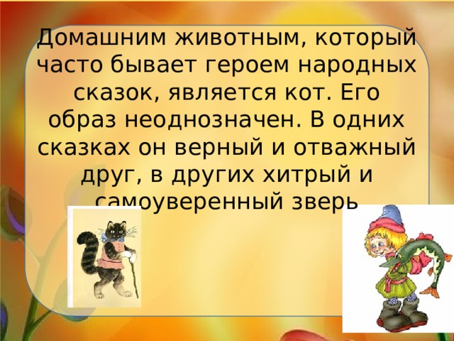 Домашним животным, который часто бывает героем народных сказок, является кот. Его образ неоднозначен. В одних сказках он верный и отважный друг, в других хитрый и самоуверенный зверь 