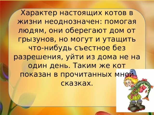Характер настоящих котов в жизни неоднозначен: помогая людям, они оберегают дом от грызунов, но могут и утащить что-нибудь съестное без разрешения, уйти из дома не на один день. Таким же кот показан в прочитанных мной сказках.   