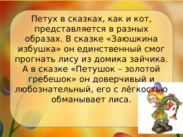 Петух в сказках, как и кот, представляется в разных образах. В сказке «Заюшкина избушка» он единственный смог прогнать лису из домика зайчика. А в сказке «Петушок – золотой гребешок» он доверчивый и любознательный, его с лёгкостью обманывает лиса. 