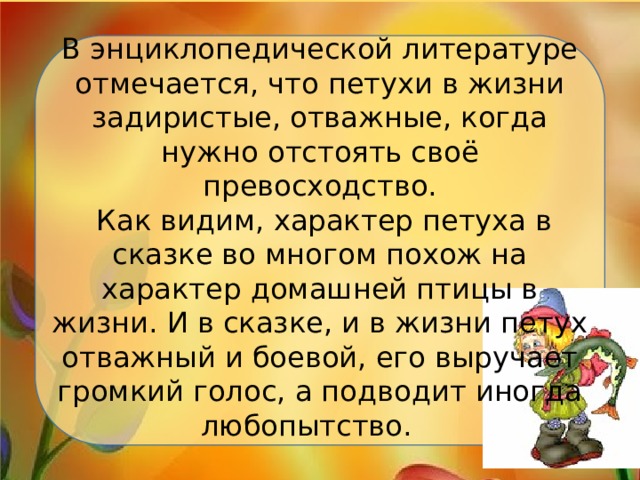 В энциклопедической литературе отмечается, что петухи в жизни задиристые, отважные, когда нужно отстоять своё превосходство.  Как видим, характер петуха в сказке во многом похож на характер домашней птицы в жизни. И в сказке, и в жизни петух отважный и боевой, его выручает громкий голос, а подводит иногда любопытство.   