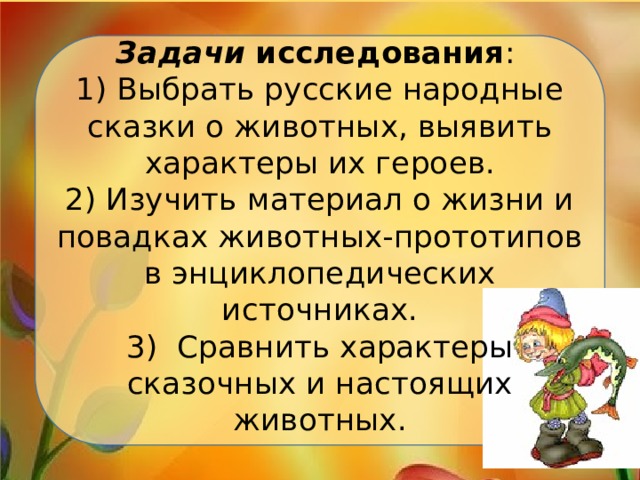 Задачи  исследования :  1) Выбрать русские народные сказки о животных, выявить характеры их героев.  2) Изучить материал о жизни и повадках животных-прототипов в энциклопедических источниках.  3) Сравнить характеры сказочных и настоящих животных.   