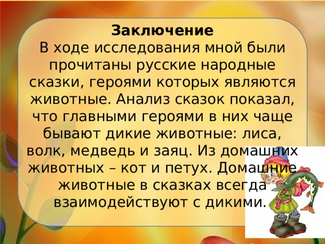 Заключение  В ходе исследования мной были прочитаны русские народные сказки, героями которых являются животные. Анализ сказок показал, что главными героями в них чаще бывают дикие животные: лиса, волк, медведь и заяц. Из домашних животных – кот и петух. Домашние животные в сказках всегда взаимодействуют с дикими.   