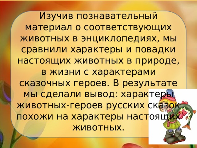 Изучив познавательный материал о соответствующих животных в энциклопедиях, мы сравнили характеры и повадки настоящих животных в природе, в жизни с характерами сказочных героев. В результате мы сделали вывод: характеры животных-героев русских сказок похожи на характеры настоящих животных. 