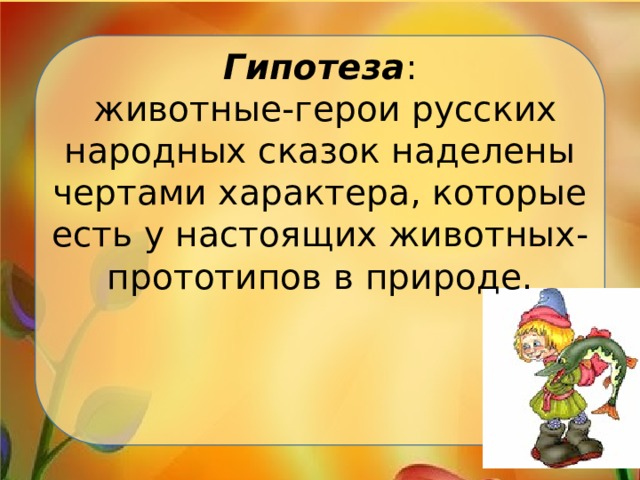 Гипотеза :  животные-герои русских народных сказок наделены чертами характера, которые есть у настоящих животных-прототипов в природе.      