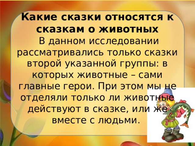 Какие сказки относятся к сказкам о животных  В данном исследовании рассматривались только сказки второй указанной группы: в которых животные – сами главные герои. При этом мы не отделяли только ли животные действуют в сказке, или же вместе с людьми.   