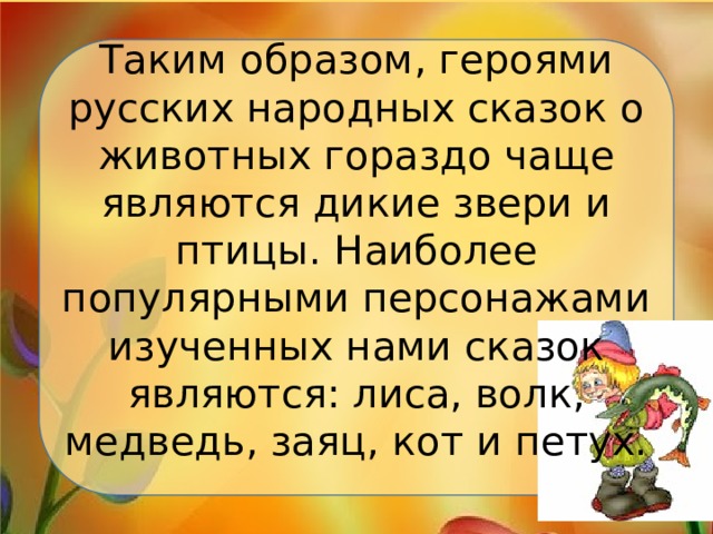 Таким образом, героями русских народных сказок о животных гораздо чаще являются дикие звери и птицы. Наиболее популярными персонажами изученных нами сказок являются: лиса, волк, медведь, заяц, кот и петух.   