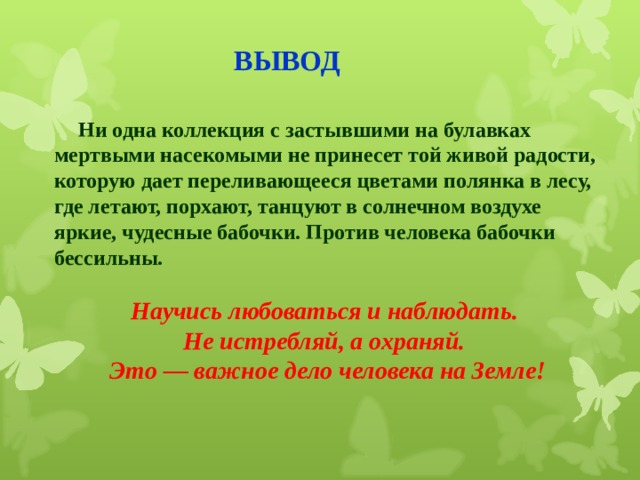 ВЫВОД  Ни одна коллекция с застывшими на булавках мертвыми насекомыми не принесет той живой радости, которую дает переливающееся цветами полянка в лесу, где летают, порхают, танцуют в солнечном воздухе яркие, чудесные бабочки. Против человека бабочки бессильны.  Научись любоваться и наблюдать. Не истребляй, а охраняй. Это — важное дело человека на Земле!   