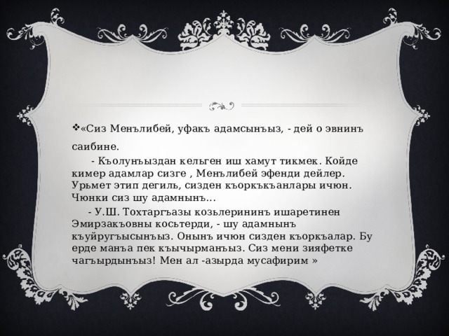 «Сиз Менълибей, уфакъ адамсынъыз, - дей о эвнинъ саибине.  - Къолунъыздан кельген иш хамут тикмек. Койде кимер адамлар сизге , Менълибей эфенди дейлер. Урьмет этип дегиль, сизден къоркъкъанлары ичюн. Чюнки сиз шу адамнынъ...  - У.Ш. Тохтаргъазы козьлерининъ ишаретинен Эмирзакъовны косьтерди, - шу адамнынъ къуйругъысынъыз. Онынъ ичюн сизден къоркъалар. Бу ерде манъа пек къычырманъыз. Сиз мени зияфетке чагъырдынъыз! Мен ал -азырда мусафирим » 