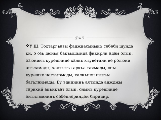 У.Ш. Тохтаргъазы фаджиасынынъ себеби шунда ки, о озь дюнья бакъышында фикирли адам олып, озюнинъ курешинде халкъ къуветини ве ролюни анъламады, халкъкъа аркъа таямады, оны курешке чагъырмады, халкънен сыкъы багъланмады. Бу эдипнинъ аятында аджджы тарихий акъикъат олып, онынъ курешинде енъилювнинъ себеплеринден биридир. 