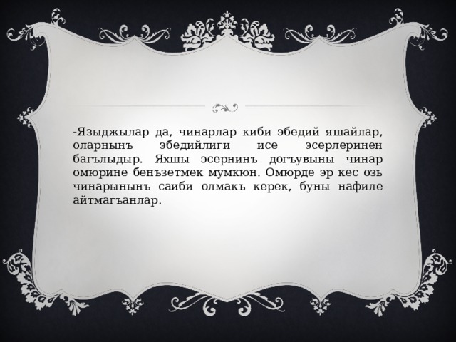 -Языджылар да, чинарлар киби эбедий яшайлар, оларнынъ эбедийлиги исе эсерлеринен багълыдыр. Яхшы эсернинъ догъувыны чинар омюрине бенъзетмек мумкюн. Омюрде эр кес озь чинарынынъ саиби олмакъ керек, буны нафиле айтмагъанлар. 