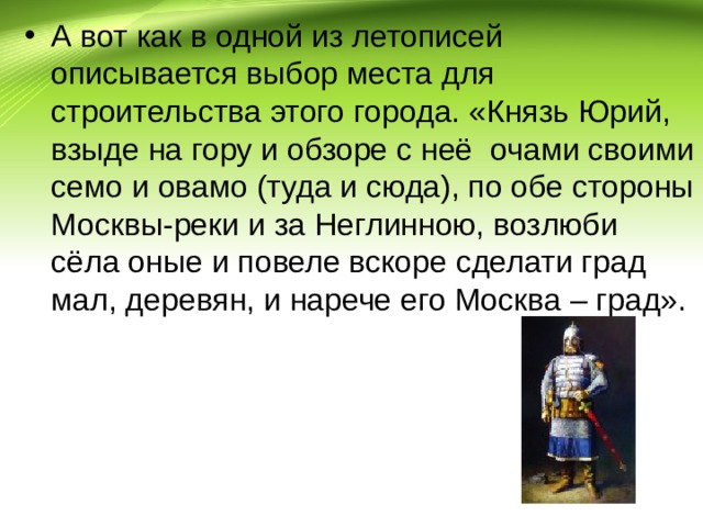 А вот как в одной из летописей описывается выбор места для строительства этого города. «Князь Юрий, взыде на гору и обзоре с неё очами своими семо и овамо (туда и сюда), по обе стороны Москвы-реки и за Неглинною, возлюби сёла оные и повеле вскоре сделати град мал, деревян, и нарече его Москва – град». 