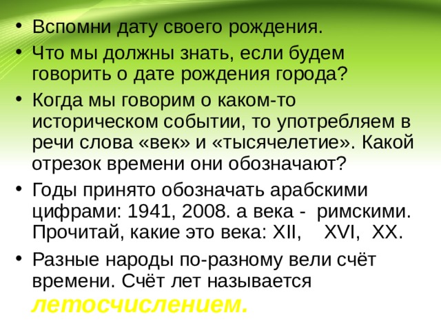 Вспомни дату своего рождения. Что мы должны знать, если будем говорить о дате рождения города? Когда мы говорим о каком-то историческом событии, то употребляем в речи слова «век» и «тысячелетие». Какой отрезок времени они обозначают? Годы принято обозначать арабскими цифрами: 1941, 2008. а века - римскими. Прочитай, какие это века: XII , XVI , XX . Разные народы по-разному вели счёт времени. Счёт лет называется летосчислением. 