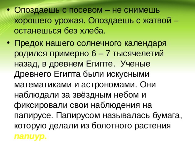 Опоздаешь с посевом – не снимешь хорошего урожая. Опоздаешь с жатвой – останешься без хлеба. Предок нашего солнечного календаря родился примерно 6 – 7 тысячелетий назад, в древнем Египте. Ученые Древнего Египта были искусными математиками и астрономами. Они наблюдали за звёздным небом и фиксировали свои наблюдения на папирусе. Папирусом называлась бумага, которую делали из болотного растения папиур. 