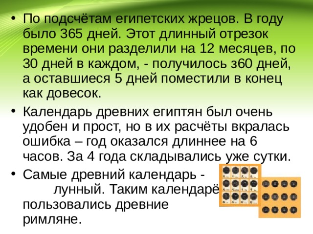 По подсчётам египетских жрецов. В году было 365 дней. Этот длинный отрезок времени они разделили на 12 месяцев, по 30 дней в каждом, - получилось з60 дней, а оставшиеся 5 дней поместили в конец как довесок. Календарь древних египтян был очень удобен и прост, но в их расчёты вкралась ошибка – год оказался длиннее на 6 часов. За 4 года складывались уже сутки. Самые древний календарь - лунный. Таким календарём пользовались древние римляне. 