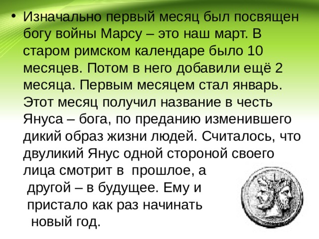 Изначально первый месяц был посвящен богу войны Марсу – это наш март. В старом римском календаре было 10 месяцев. Потом в него добавили ещё 2 месяца. Первым месяцем стал январь. Этот месяц получил название в честь Януса – бога, по преданию изменившего дикий образ жизни людей. Считалось, что двуликий Янус одной стороной своего лица смотрит в прошлое, а другой – в будущее. Ему и пристало как раз начинать новый год. 