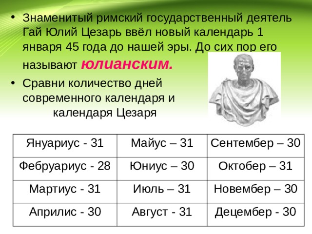 Знаменитый римский государственный деятель Гай Юлий Цезарь ввёл новый календарь 1 января 45 года до нашей эры. До сих пор его называют юлианским.  Сравни количество дней современного календаря и календаря Цезаря  Януариус - 31 Фебруариус - 28 Майус – 31 Сентембер – 30 Юниус – 30 Мартиус - 31 Октобер – 31 Априлис - 30 Июль – 31 Новембер – 30 Август - 31 Децембер - 30 