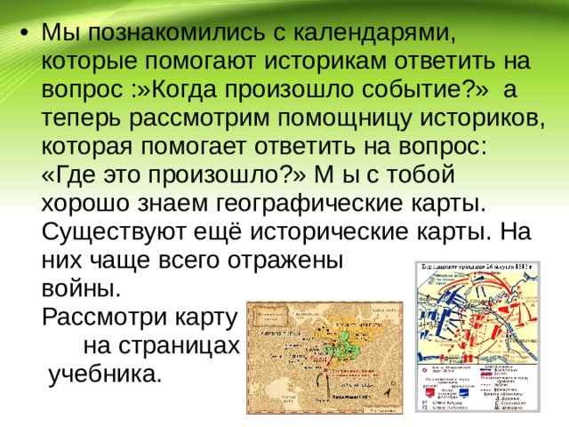 Мы познакомились с календарями, которые помогают историкам ответить на вопрос :»Когда произошло событие?» а теперь рассмотрим помощницу историков, которая помогает ответить на вопрос: «Где это произошло?» М ы с тобой хорошо знаем географические карты. Существуют ещё исторические карты. На них чаще всего отражены войны. Рассмотри карту на страницах учебника. 