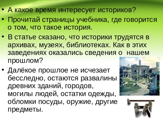 А какое время интересует историков? Прочитай страницы учебника, где говорится о том, что такое история. В статье сказано, что историки трудятся в архивах, музеях, библиотеках. Как в этих заведениях оказались сведения о нашем прошлом? Далёкое прошлое не исчезает бесследно, остаются развалины древних зданий, городов, могилы людей, остатки одежды, обломки посуды, оружие, другие предметы. 