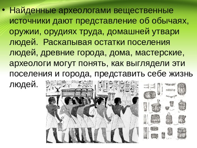 Найденные археологами вещественные источники дают представление об обычаях, оружии, орудиях труда, домашней утвари людей. Раскапывая остатки поселения людей, древние города, дома, мастерские, археологи могут понять, как выглядели эти поселения и города, представить себе жизнь людей. 