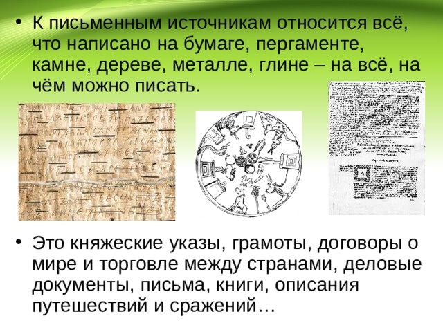 К письменным источникам относится всё, что написано на бумаге, пергаменте, камне, дереве, металле, глине – на всё, на чём можно писать.      Это княжеские указы, грамоты, договоры о мире и торговле между странами, деловые документы, письма, книги, описания путешествий и сражений… 