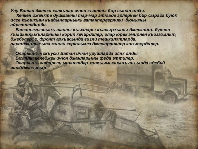 Улу Ватан дженки халкълар ичюн къатты бир сынав олды.  Кечкен дженкте душманны тар-мар этювде эрлернен бир сырада буюк иссе къошкъан къадынларнынъ ватанперверлиги дюньяны айретлендирди.  Ватанымызнынъ шанлы къызлары къасыргъалы дженкнинъ бутюн къыйынлыкъларныны корип кечирдилер, олар юрек эмирнен къозгъалып, джебэлерде, фронт аркъасында гизли тешкилятларда, партизанлыкъта мисли корюльмез джесюрликлер косьтердилер.   Оларнынъ чокъусы Ватан ичюн урушларда эляк олды.  Бахтлы келеджек ичюн джанларыны феда эттилер.  Оларнынъ хатиреси миннетдар халкъымызнынъ анъында эдебий яшайджакътыр.  